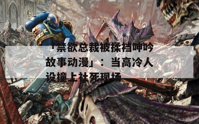 「禁欲总裁被揉裆呻吟故事动漫」：当高冷人设撞上社死现场