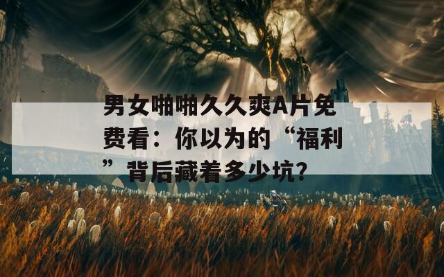 男女啪啪久久爽A片免费看：你以为的“福利”背后藏着多少坑？