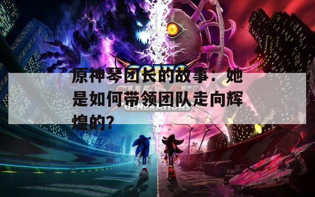 原神琴团长的故事：她是如何带领团队走向辉煌的？