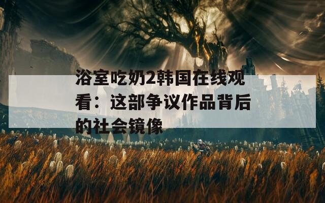浴室吃奶2韩国在线观看：这部争议作品背后的社会镜像