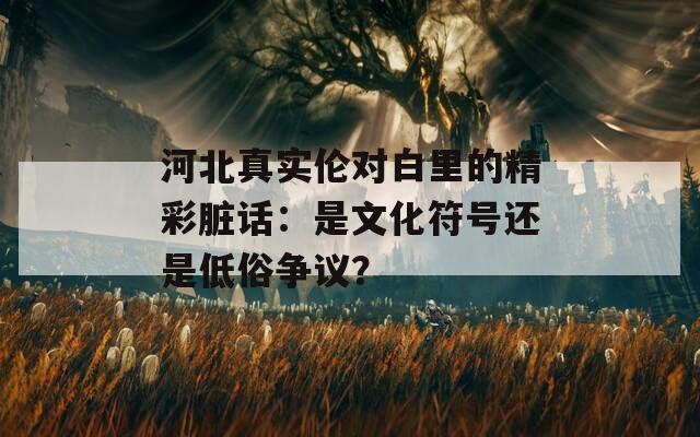 河北真实伦对白里的精彩脏话：是文化符号还是低俗争议？