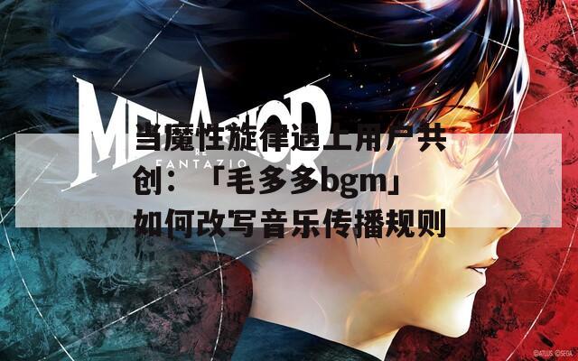 当魔性旋律遇上用户共创：「毛多多bgm」如何改写音乐传播规则