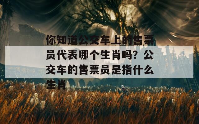 你知道公交车上的售票员代表哪个生肖吗？公交车的售票员是指什么生肖