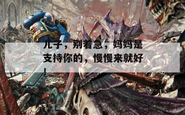 儿子，别着急，妈妈是支持你的，慢慢来就好！