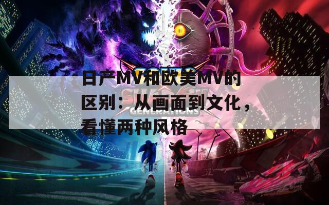 日产MV和欧美MV的区别：从画面到文化，看懂两种风格