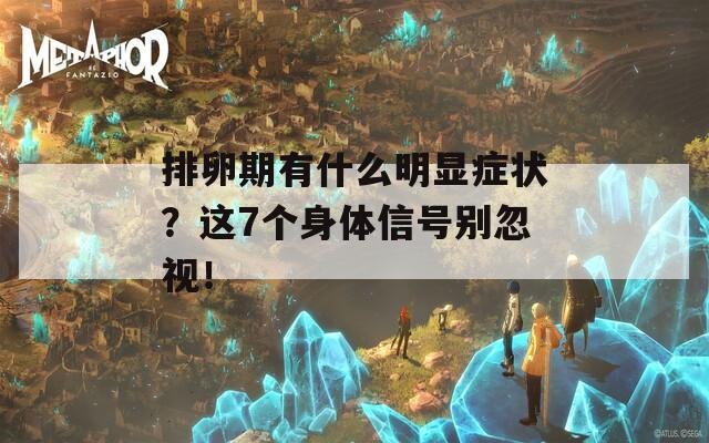 排卵期有什么明显症状？这7个身体信号别忽视！
