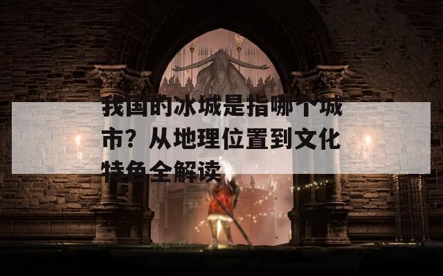 我国的冰城是指哪个城市？从地理位置到文化特色全解读