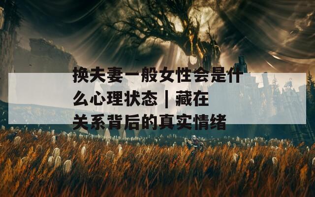 换夫妻一般女性会是什么心理状态 | 藏在关系背后的真实情绪