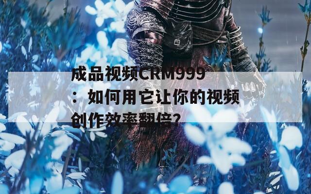 成品视频CRM999：如何用它让你的视频创作效率翻倍？