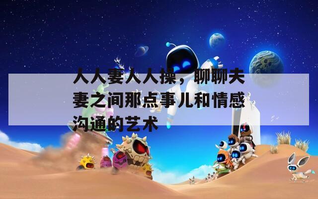 人人妻人人操，聊聊夫妻之间那点事儿和情感沟通的艺术