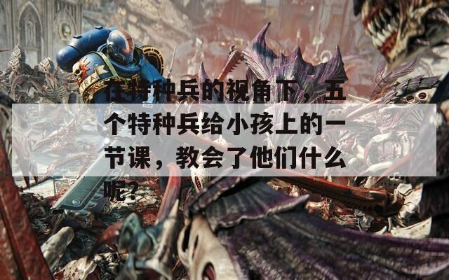 在特种兵的视角下，五个特种兵给小孩上的一节课，教会了他们什么呢？