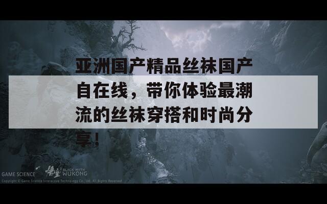 亚洲国产精品丝袜国产自在线，带你体验最潮流的丝袜穿搭和时尚分享！