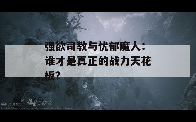 强欲司教与忧郁魔人：谁才是真正的战力天花板？