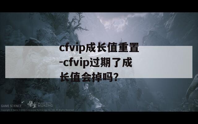 cfvip成长值重置-cfvip过期了成长值会掉吗？