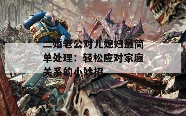 二婚老公对儿媳妇最简单处理：轻松应对家庭关系的小妙招