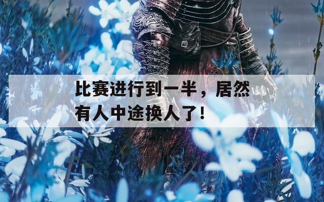 比赛进行到一半，居然有人中途换人了！