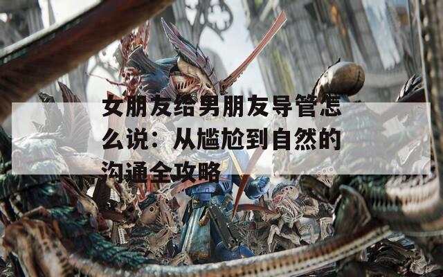 女朋友给男朋友导管怎么说：从尴尬到自然的沟通全攻略