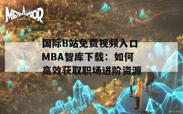 国际B站免费视频入口MBA智库下载：如何高效获取职场进阶资源
