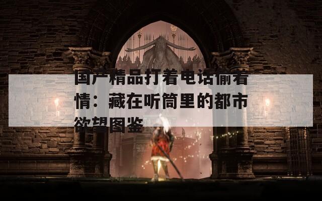 国产精品打着电话偷着情：藏在听筒里的都市欲望图鉴