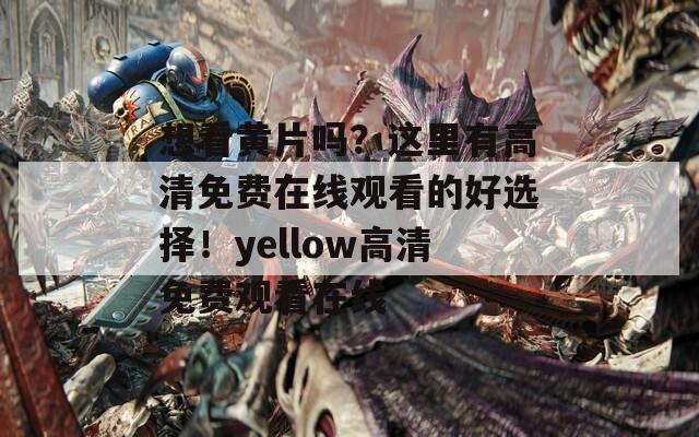想看黄片吗？这里有高清免费在线观看的好选择！yellow高清免费观看在线