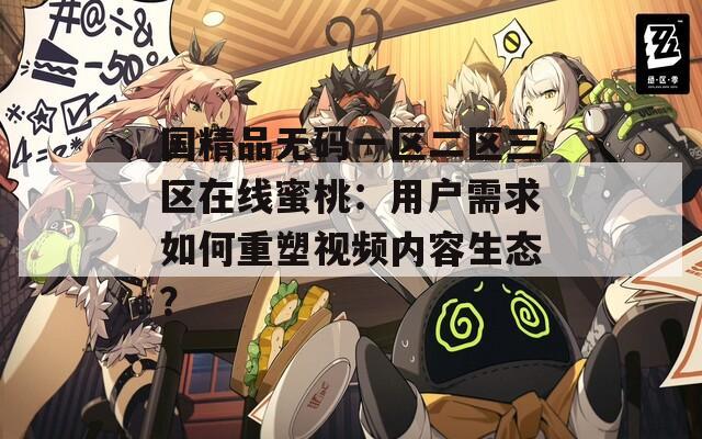 国精品无码一区二区三区在线蜜桃：用户需求如何重塑视频内容生态？