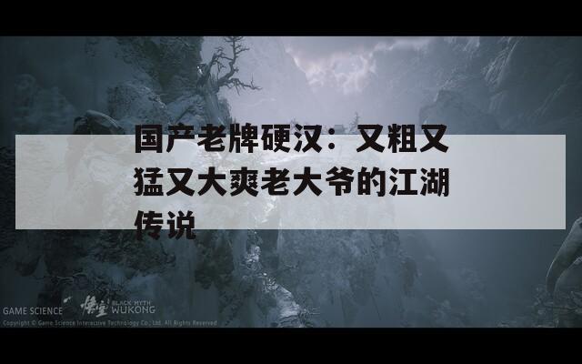 国产老牌硬汉：又粗又猛又大爽老大爷的江湖传说