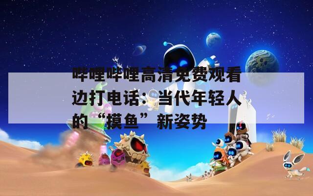 哔哩哔哩高清免费观看边打电话：当代年轻人的“摸鱼”新姿势