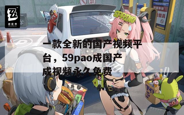 一款全新的国产视频平台，59pao成国产成视频永久免费