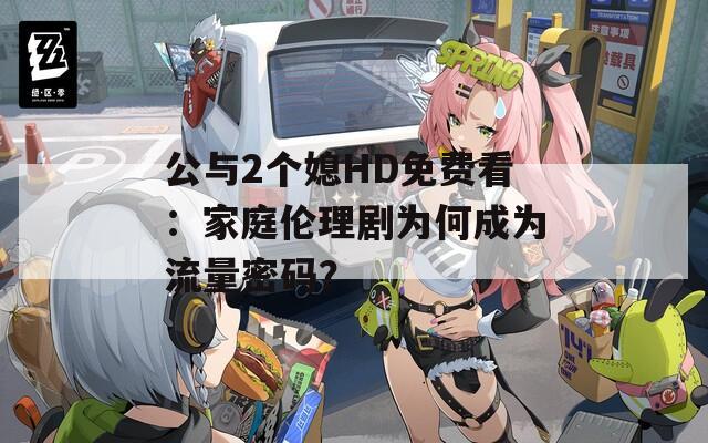 公与2个媳HD免费看：家庭伦理剧为何成为流量密码？