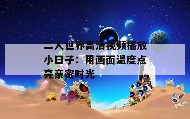 二人世界高清视频播放小日子：用画面温度点亮亲密时光