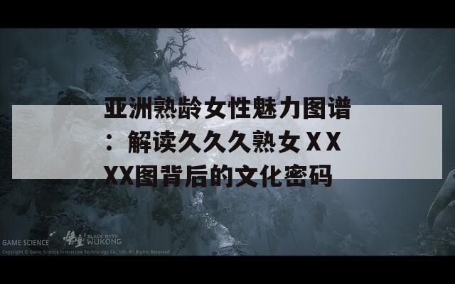 亚洲熟龄女性魅力图谱：解读久久久熟女ⅩXXX图背后的文化密码