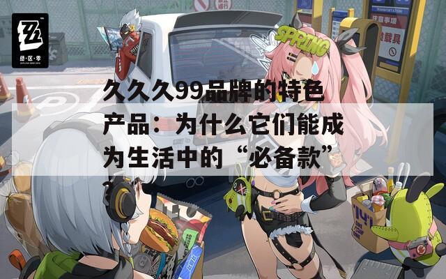 久久久99品牌的特色产品：为什么它们能成为生活中的“必备款”？