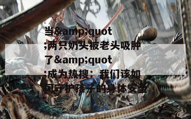 当&quot;两只奶头被老头吸肿了&quot;成为热搜：我们该如何守护孩子的身体安全