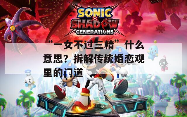 “一女不过三精”什么意思？拆解传统婚恋观里的门道