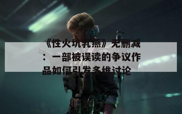 《性火坑乳燕》无删减：一部被误读的争议作品如何引发多维讨论