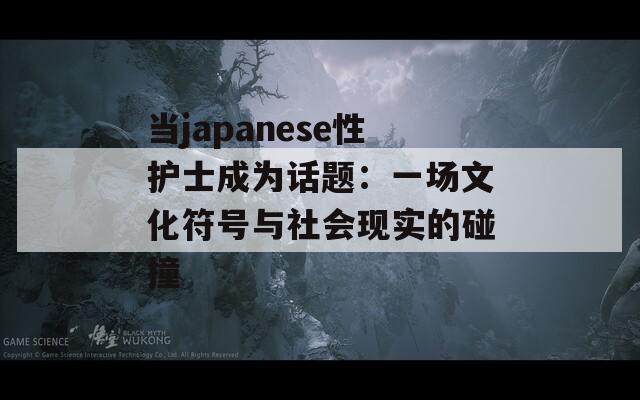 当japanese性护士成为话题：一场文化符号与社会现实的碰撞