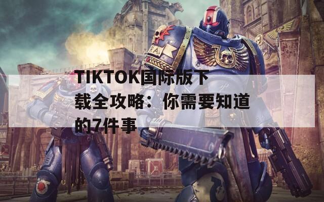 TIKTOK国际版下载全攻略：你需要知道的7件事