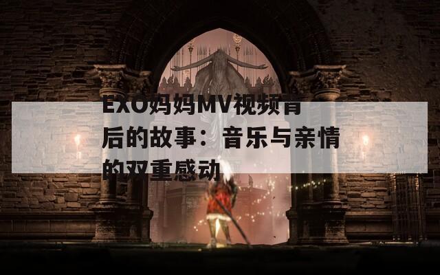 EXO妈妈MV视频背后的故事：音乐与亲情的双重感动