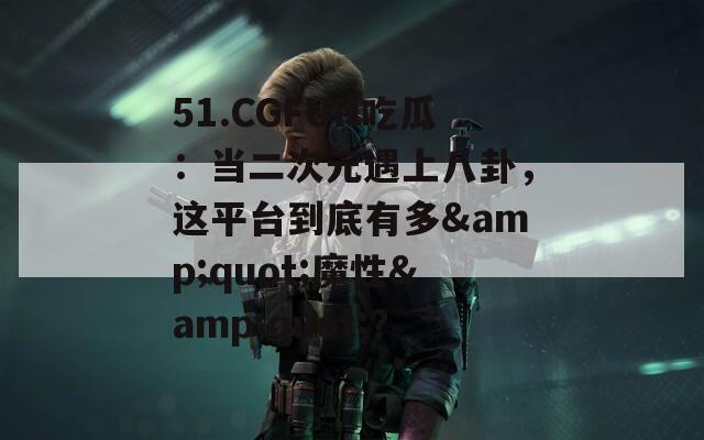 51.CGFUN吃瓜：当二次元遇上八卦，这平台到底有多&quot;魔性&quot;？