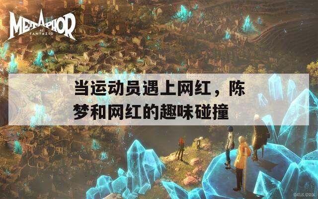 当运动员遇上网红，陈梦和网红的趣味碰撞