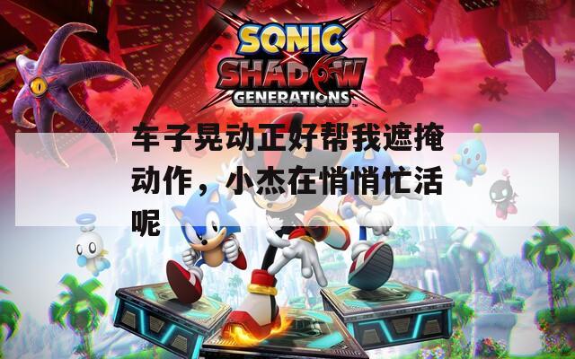 车子晃动正好帮我遮掩动作，小杰在悄悄忙活呢
