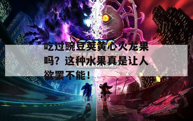 吃过豌豆荚黄心火龙果吗？这种水果真是让人欲罢不能！
