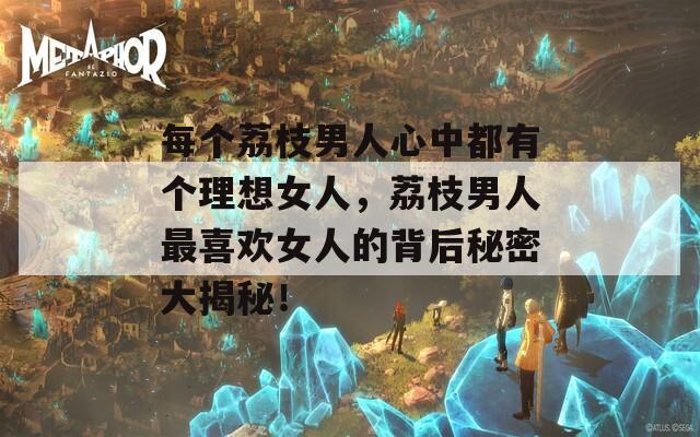 每个荔枝男人心中都有个理想女人，荔枝男人最喜欢女人的背后秘密大揭秘！