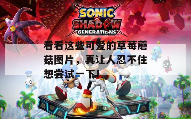 看看这些可爱的草莓蘑菇图片，真让人忍不住想尝试一下！