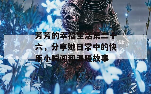 芳芳的幸福生活第二十六，分享她日常中的快乐小瞬间和温暖故事