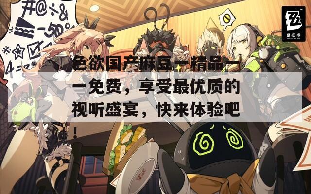 色欲国产麻豆一精品一一免费，享受最优质的视听盛宴，快来体验吧！