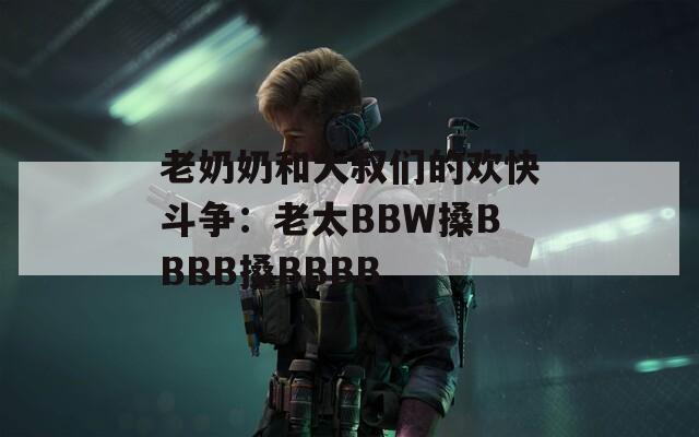 老奶奶和大叔们的欢快斗争：老太BBW搡BBBB搡BBBB