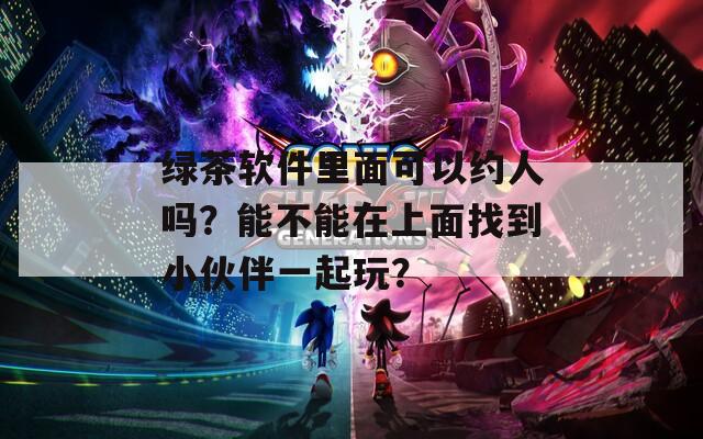 绿茶软件里面可以约人吗？能不能在上面找到小伙伴一起玩？