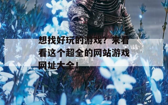 想找好玩的游戏？来看看这个超全的网站游戏网址大全！