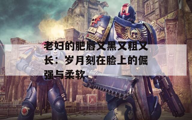 老妇的肥唇又黑又粗又长：岁月刻在脸上的倔强与柔软